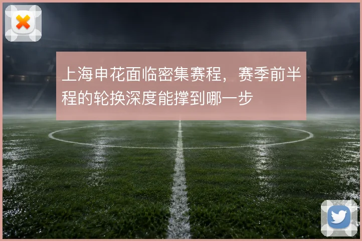 上海申花面临密集赛程,赛季前半程的轮换深度能撑到哪一步