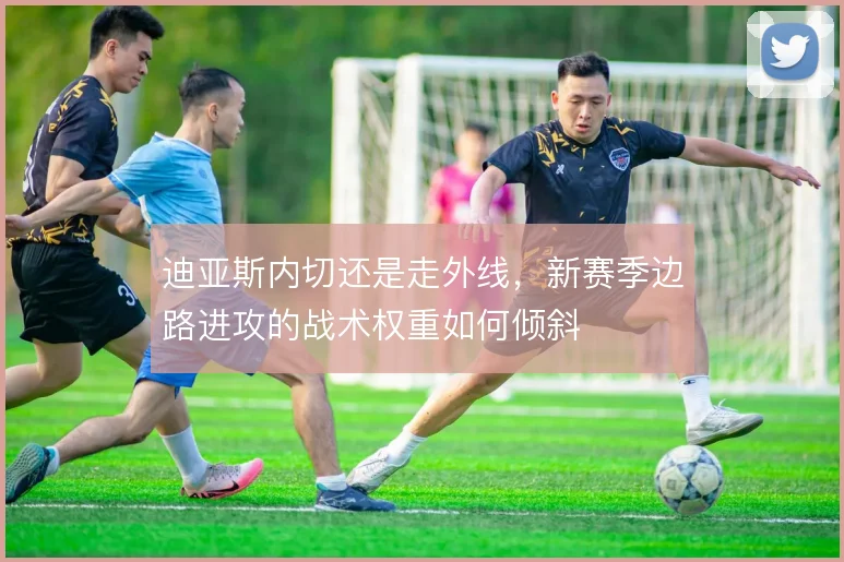 迪亚斯内切还是走外线，新赛季边路进攻的战术权重如何倾斜