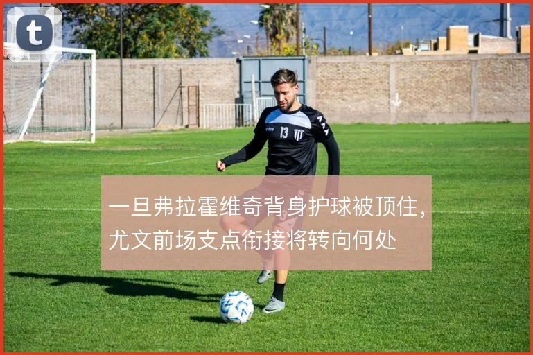 一旦弗拉霍维奇背身护球被顶住,尤文前场支点衔接将转向何处