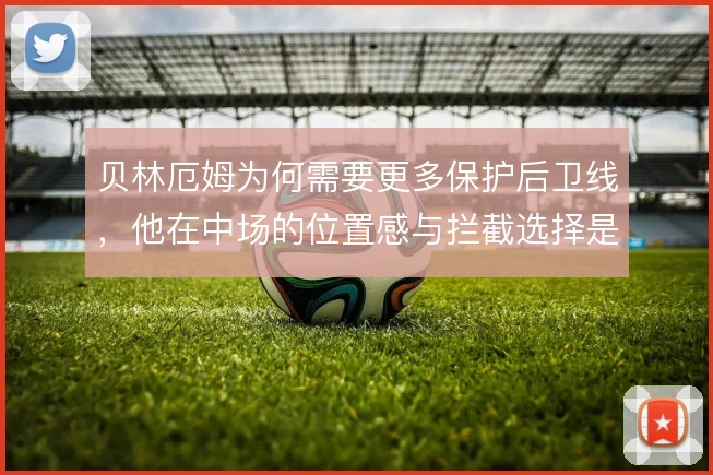 贝林厄姆为何需要更多保护后卫线,他在中场的位置感与拦截选择是关键