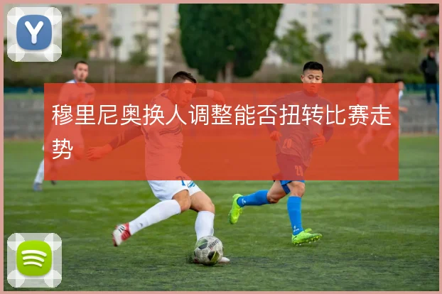 穆里尼奥换人调整能否扭转比赛走势