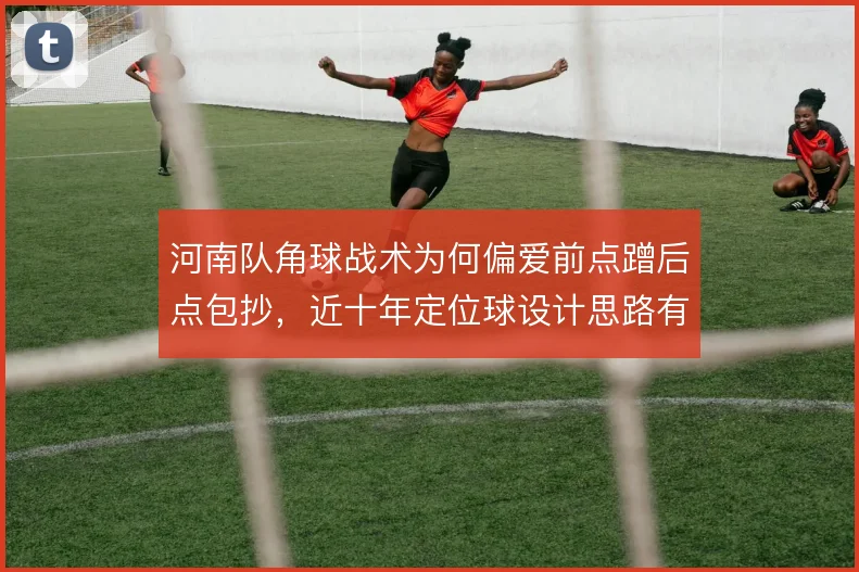 河南队角球战术为何偏爱前点蹭后点包抄,近十年定位球设计思路有迹可循