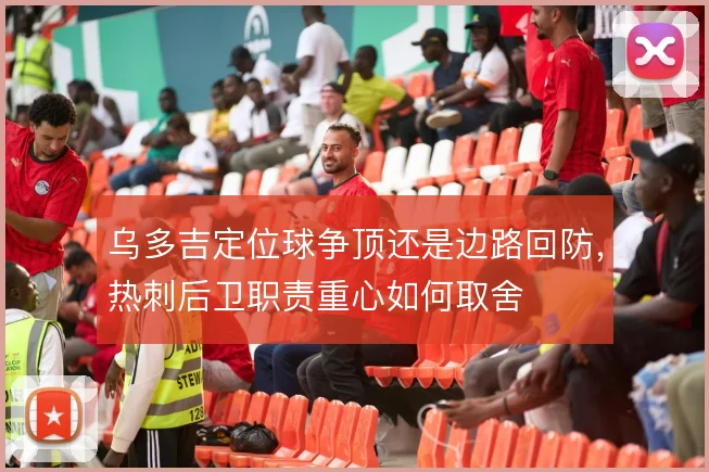 乌多吉定位球争顶还是边路回防,热刺后卫职责重心如何取舍