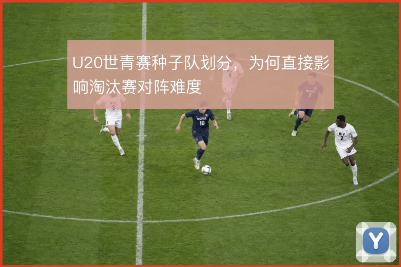 U20世青赛种子队划分,为何直接影响淘汰赛对阵难度