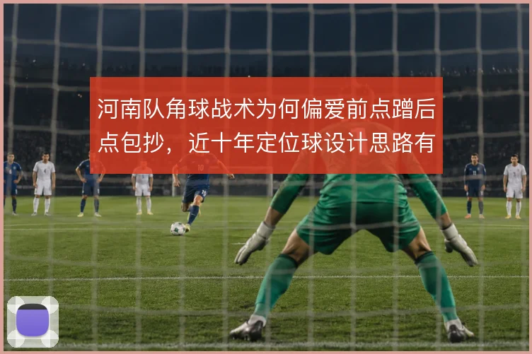 河南队角球战术为何偏爱前点蹭后点包抄,近十年定位球设计思路有迹可循