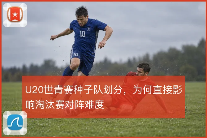 U20世青赛种子队划分,为何直接影响淘汰赛对阵难度