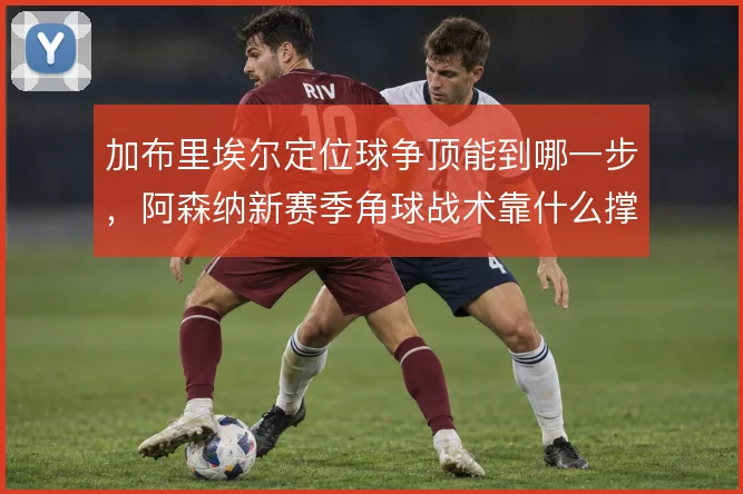 加布里埃尔定位球争顶能到哪一步,阿森纳新赛季角球战术靠什么撑住