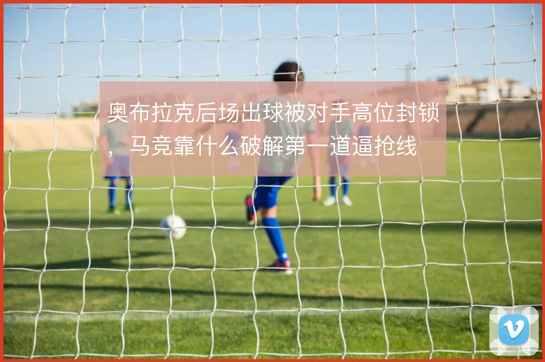 奥布拉克后场出球被对手高位封锁,马竞靠什么破解第一道逼抢线