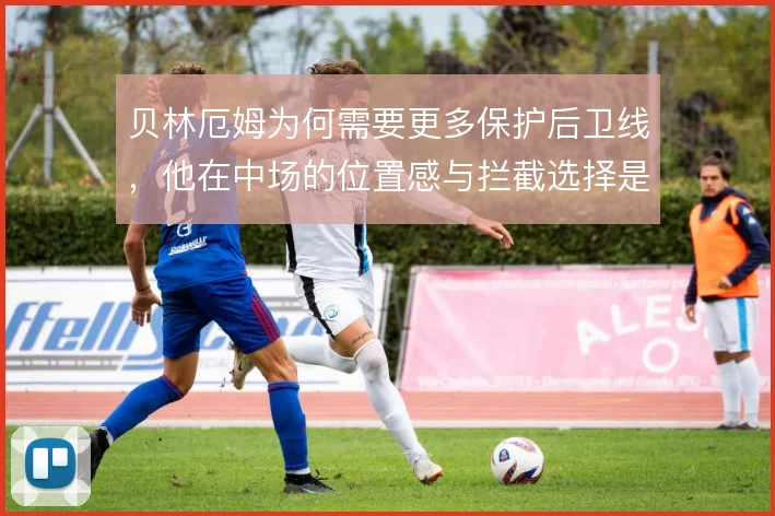 贝林厄姆为何需要更多保护后卫线,他在中场的位置感与拦截选择是关键
